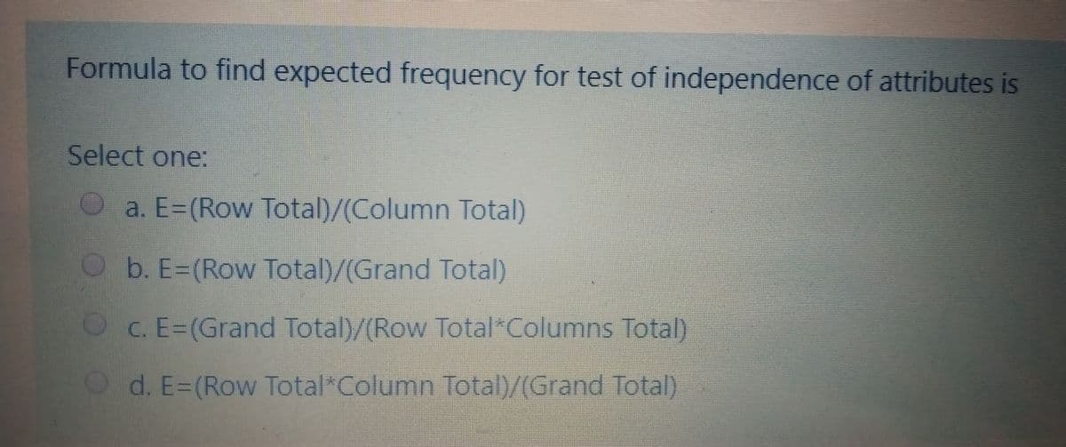 Formula to find expected frequency for test of independence of attributes is
Select one:
a. E=(Row Total)/(Column Total)
b. E=(Row Total)/(Grand Total)
c. E=(Grand Total)/(Row Total Columns Total)
d. E=(Row Total*Column Total)/(Grand Total)