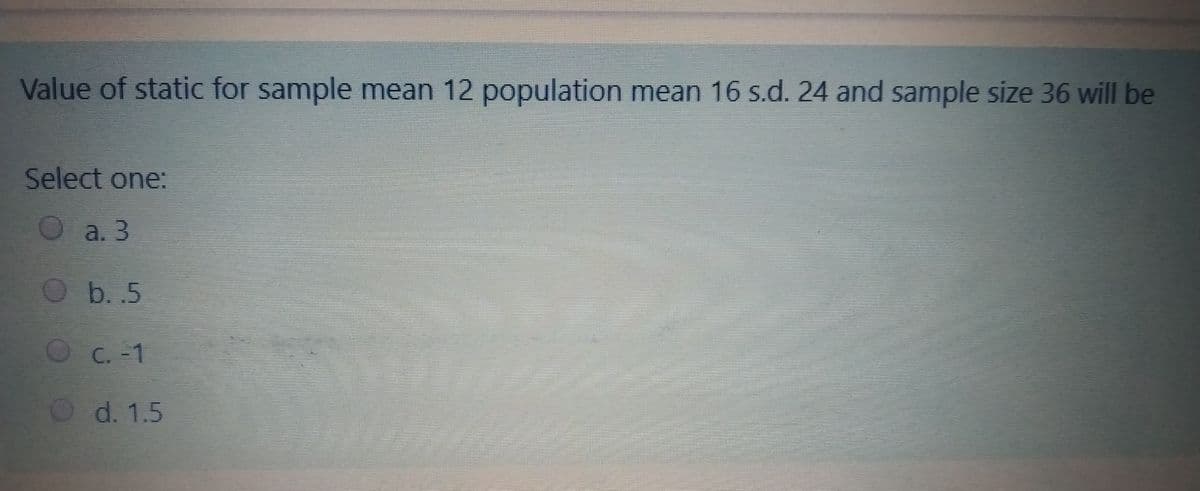 Value of static for sample mean 12 population mean 16 s.d. 24 and sample size 36 will be
Select one:
a. 3
b. .5
C.-1
d. 1.5