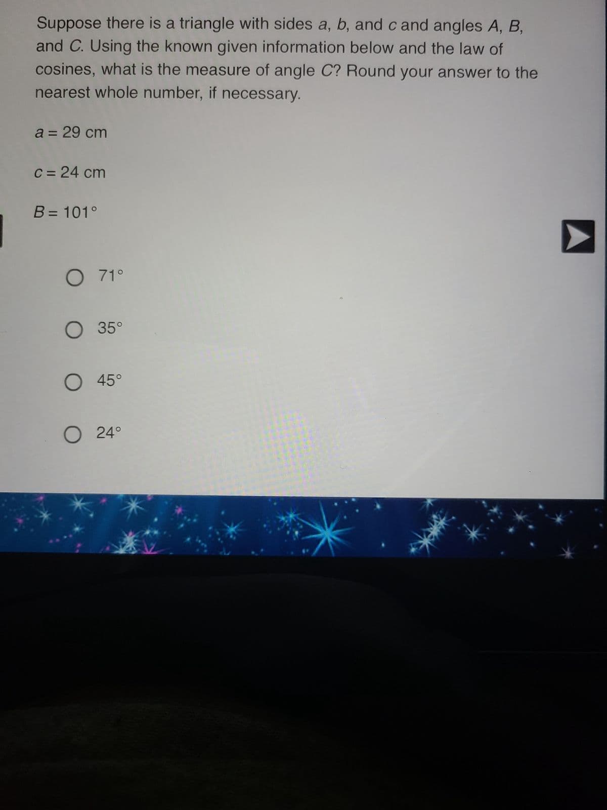 Suppose there is a triangle with sides a, b, and c and angles A, B,
and C. Using the known given information below and the law of
cosines, what is the measure of angle C? Round your answer to the
nearest whole number, if necessary.
a = 29 cm
c = 24 cm
B = 101°
O 71°
O 35°
O 45°
O 24°
➤