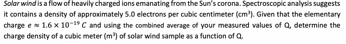 Solar wind is a flow of heavily charged ions emanating from the Sun's corona. Spectroscopic analysis suggests
it contains a density of approximately 5.0 electrons per cubic centimeter (cm³). Given that the elementary
charge e x 1.6 × 10-19 C and using the combined average of your measured values of Q, determine the
charge density of a cubic meter (m3) of solar wind sample as a function of Q.
