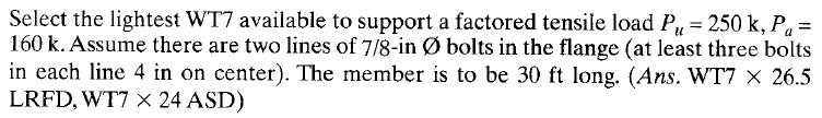 Select the lightest WT7 available to support a factored tensile load P₁ = 250 k, Pa =
160 k. Assume there are two lines of 7/8-in Ø bolts in the flange (at least three bolts
in each line 4 in on center). The member is to be 30 ft long. (Ans. WT7 x 26.5
LRFD, WT7 X× 24 ASD)