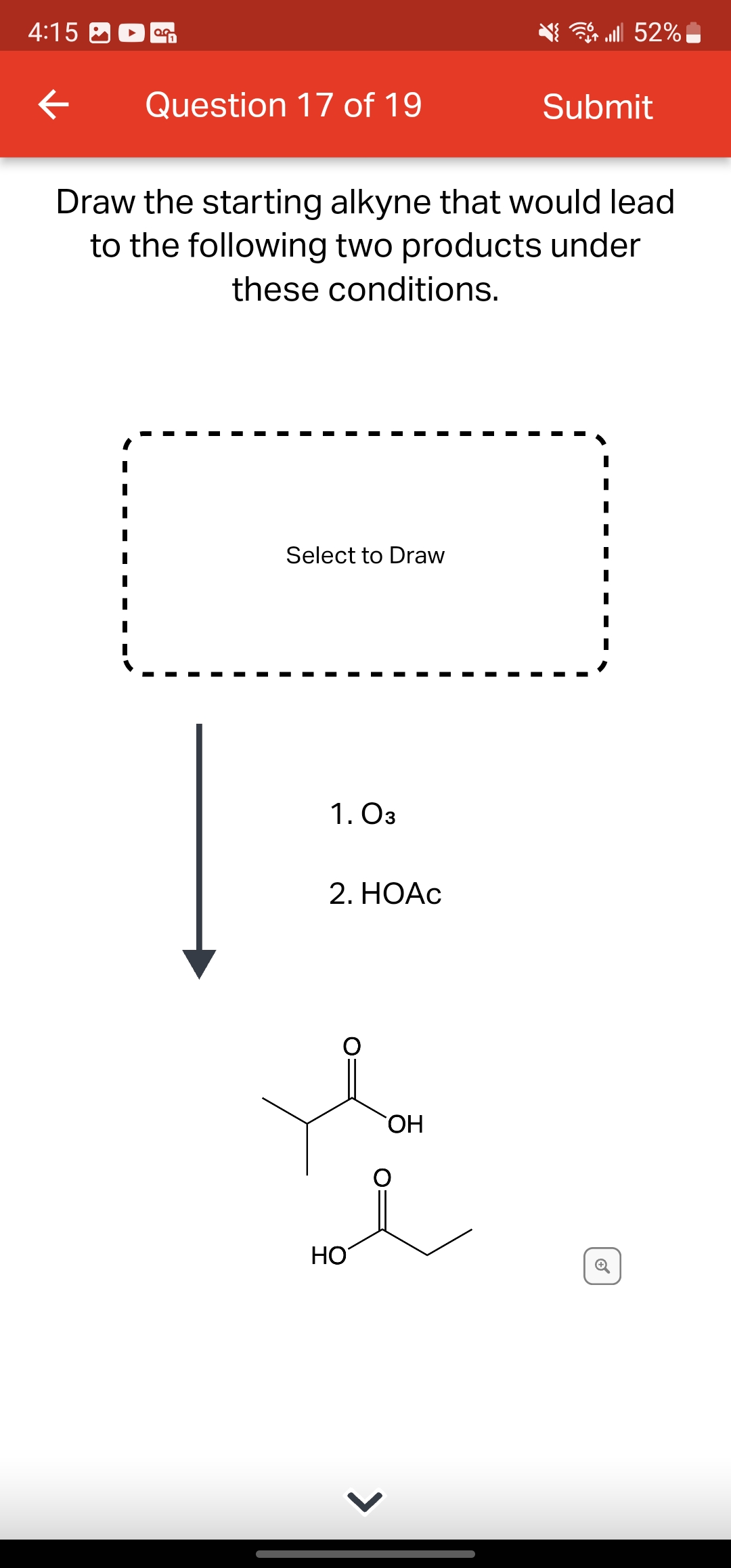 4:15
←
OG
Question 17 of 19
Select to Draw
Draw the starting alkyne that would lead
to the following two products under
these conditions.
1. 03
2. HOẠC
HO
>
lll 52%
OH
Submit