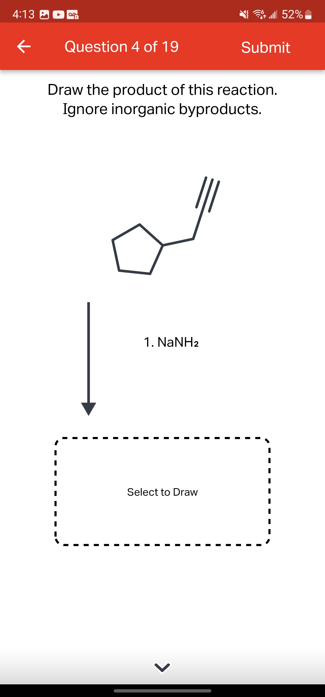 4:13
←
OG
Question 4 of 19
1. NaNH2
Draw the product of this reaction.
Ignore inorganic byproducts.
Select to Draw
lll 52%
>
Submit