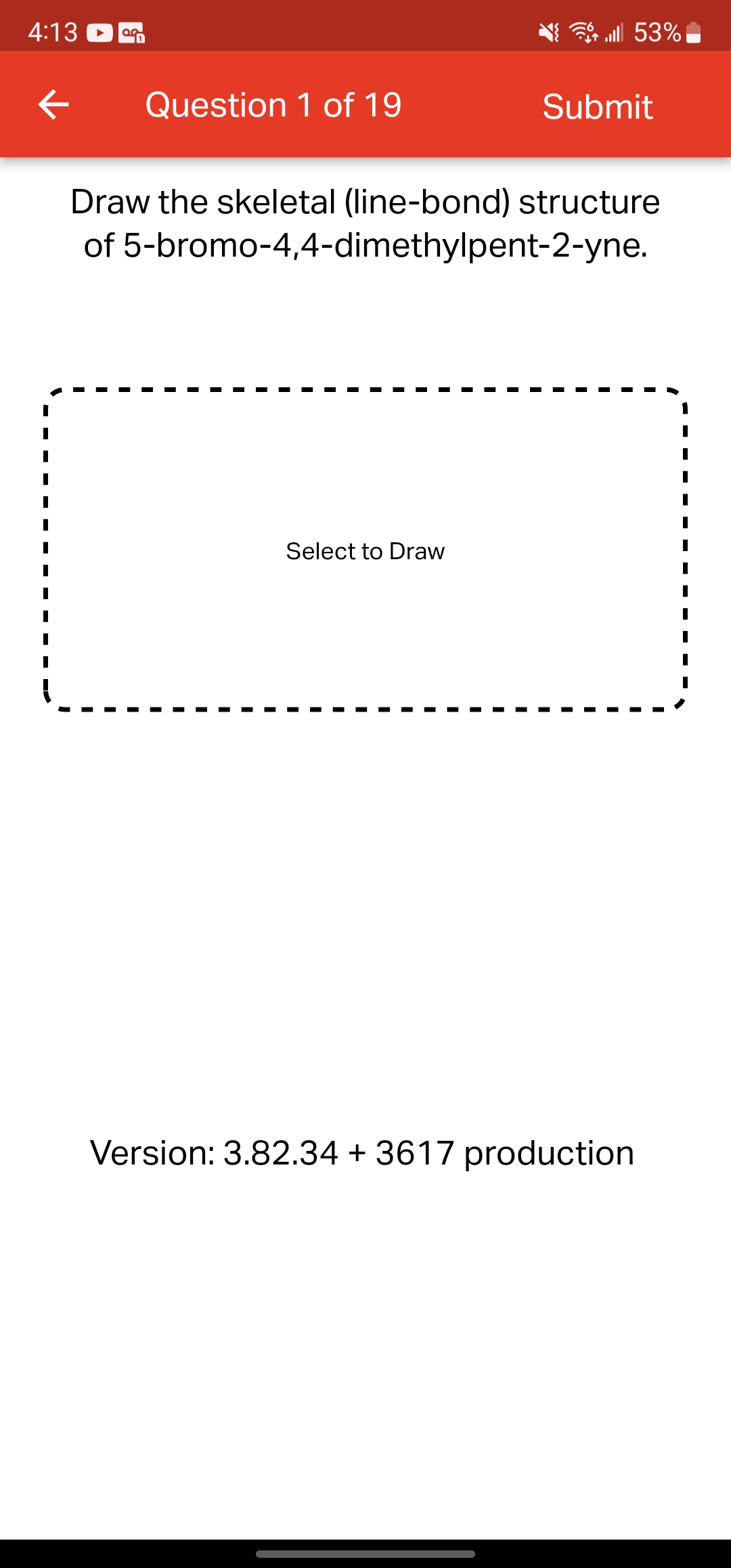 4:13
a
← Question 1 of 19
| 53%
Select to Draw
Submit
Draw the skeletal (line-bond) structure
of 5-bromo-4,4-dimethylpent-2-yne.
Version: 3.82.34 +3617 production