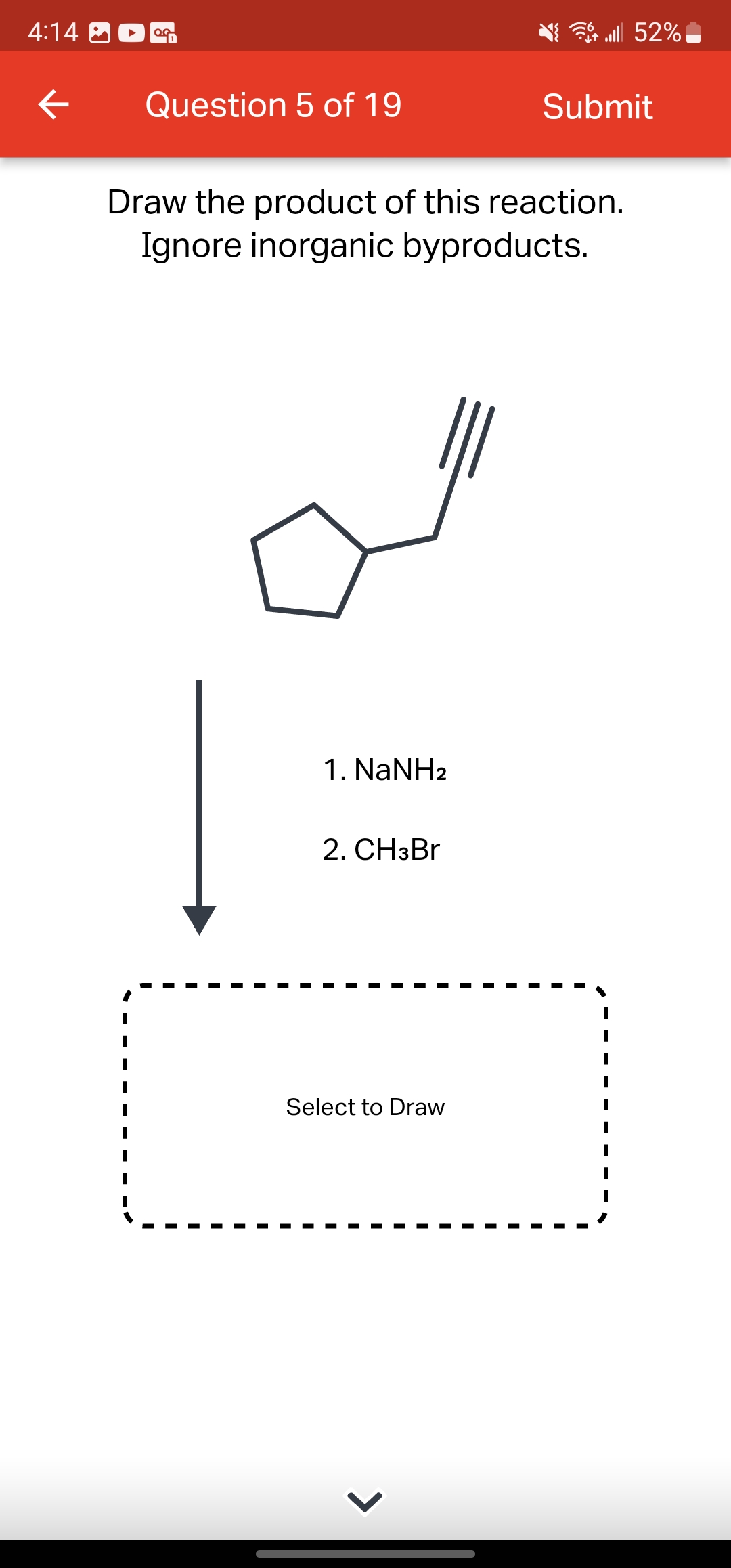 4:14
←
OG
Question 5 of 19
1. NaNH2
Draw the product of this reaction.
Ignore inorganic byproducts.
2. CH3Br
Select to Draw
lll 52%
>
Submit