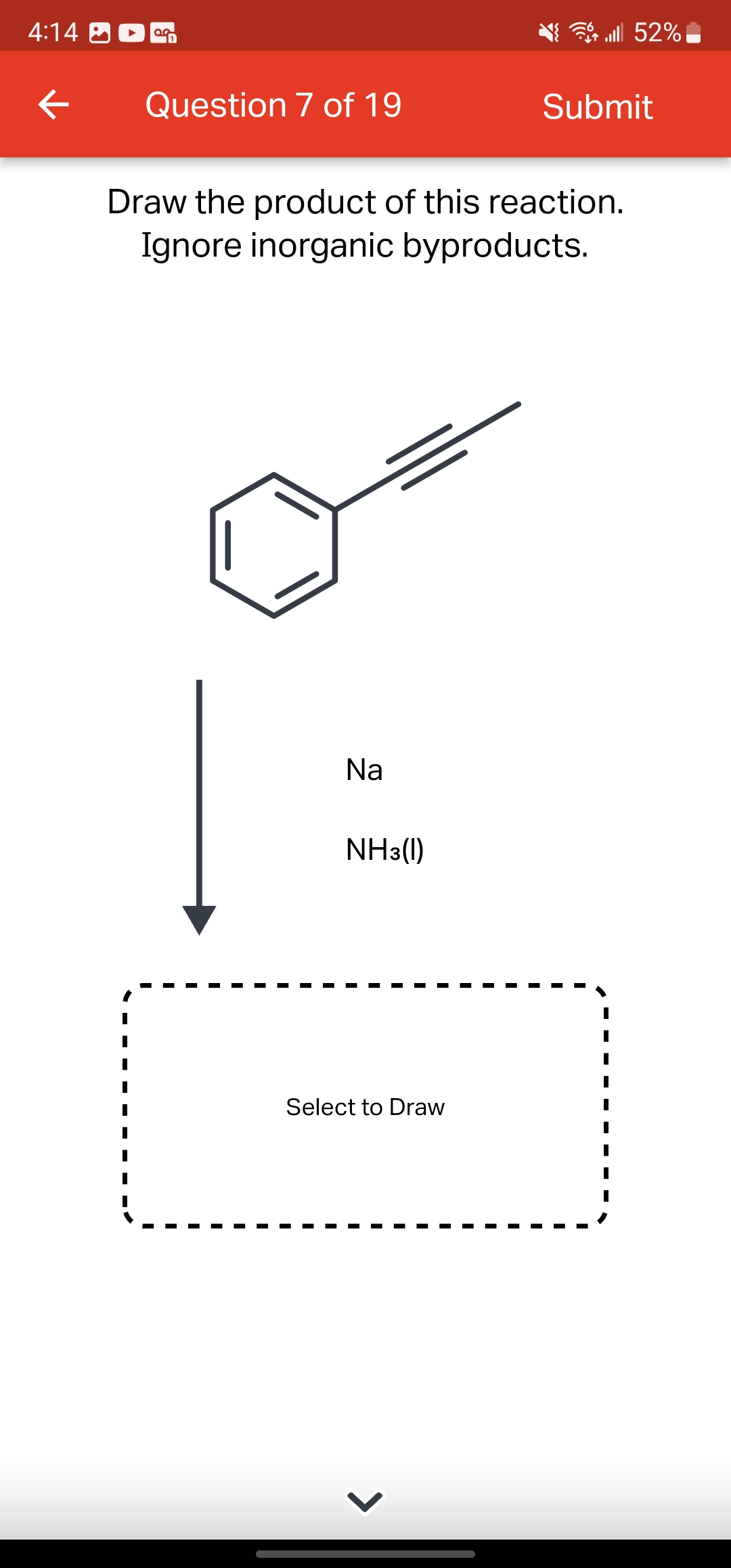 4:14
←
OG
Question 7 of 19
Na
Draw the product of this reaction.
Ignore inorganic byproducts.
NH3(1)
Select to Draw
lll 52%
>
Submit