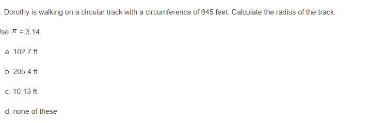 Dorothy is walking on a circular track with a circumference of 645 feet. Calculate the radius of the track.
Ise = 3.14.
a. 102.7 ft.
b. 205.4 ft.
c. 10.13 ft.
d. none of these
