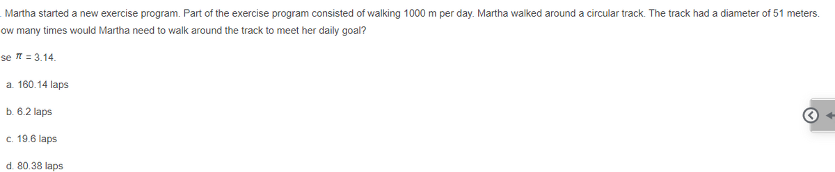 Martha started a new exercise program. Part of the exercise program consisted of walking 1000 m per day. Martha walked around a circular track. The track had a diameter of 51 meters.
low many times would Martha need to walk around the track to meet her daily goal?
se t = 3.14.
a. 160.14 laps
b. 6.2 laps
c. 19.6 laps
d. 80.38 laps
