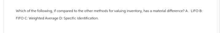 Which of the following, if compared to the other methods for valuing inventory, has a material difference? A. LIFO B:
FIFO C: Weighted Average D: Specific Identification.