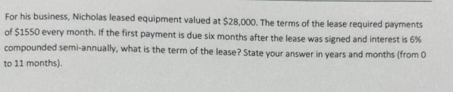 For his business, Nicholas leased equipment valued at $28,000. The terms of the lease required payments
of $1550 every month. If the first payment is due six months after the lease was signed and interest is 6%
compounded semi-annually, what is the term of the lease? State your answer in years and months (from 0
to 11 months).