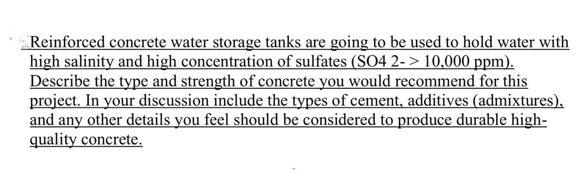 Reinforced concrete water storage tanks are going to be used to hold water with
high salinity and high concentration of sulfates (SO4 2-> 10,000 ppm).
Describe the type and strength of concrete you would recommend for this
project. In your discussion include the types of cement, additives (admixtures),
and any other details you feel should be considered to produce durable high-
quality concrete.