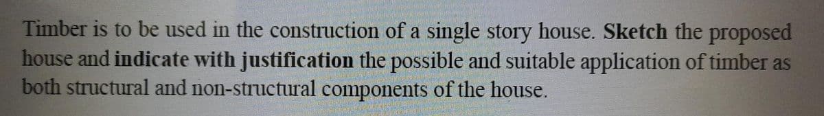 Timber is to be used in the construction of a single story house. Sketch the proposed
house and indicate with justification the possible and suitable application of timber as
both structural and non-structural components of the house.