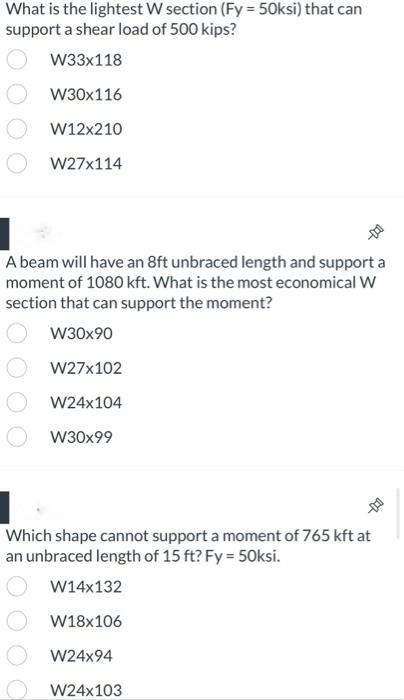 What is the lightest W section (Fy = 50ksi) that can
support a shear load of 500 kips?
W33x118
W30x116
W12x210
W27x114
A beam will have an 8ft unbraced length and support a
moment of 1080 kft. What is the most economical W
section that can support the moment?
W30x90
W27x102
W24x104
W30x99
Which shape cannot support a moment of 765 kft at
an unbraced length of 15 ft? Fy=50ksi.
W14x132
W18x106
W24x94
W24x103