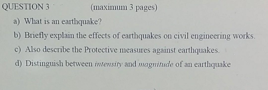 (maximum 3 pages)
a) What is an earthquake?
b) Briefly explain the effects of earthquakes on civil engineering works.
c) Also describe the Protective measures against earthquakes.
d) Distinguish between intensity and magnitude of an earthquake
QUESTION 3