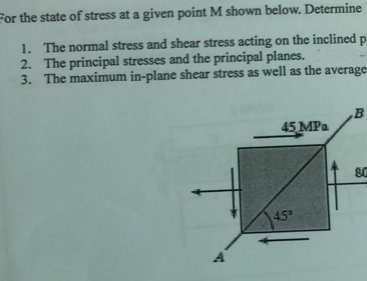 For the state of stress at a given point M shown below. Determine
Р
1. The normal stress and shear stress acting on the inclined
2. The principal stresses and the principal planes.
3. The maximum in-plane shear stress as well as the average-
B
45 MPa.
81
45°