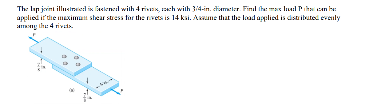 The lap joint illustrated is fastened with 4 rivets, each with 3/4-in. diameter. Find the max load P that can be
applied if the maximum shear stress for the rivets is 14 ksi. Assume that the load applied is distributed evenly
among the 4 rivets.
ㅇㅇ
허락
(a)
-4in-