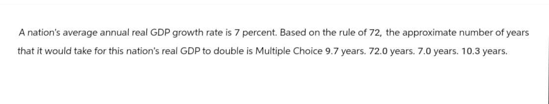 A nation's average annual real GDP growth rate is 7 percent. Based on the rule of 72, the approximate number of years
that it would take for this nation's real GDP to double is Multiple Choice 9.7 years. 72.0 years. 7.0 years. 10.3 years.