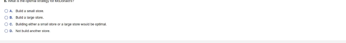 b. What is the optimal strategy for McDonald's?
OA. Build a small store.
B. Build a large store.
C. Building either a small store or a large store would be optimal.
D. Not build another store.