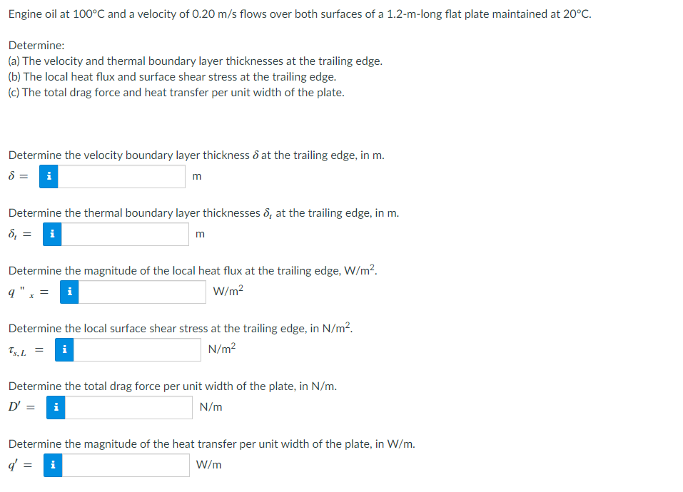 Engine oil at 100°C and a velocity of 0.20 m/s flows over both surfaces of a 1.2-m-long flat plate maintained at 20°C.
Determine:
(a) The velocity and thermal boundary layer thicknesses at the trailing edge.
(b) The local heat flux and surface shear stress at the trailing edge.
(c) The total drag force and heat transfer per unit width of the plate.
Determine the velocity boundary layer thickness & at the trailing edge, in m.
8 = i
m
Determine the thermal boundary layer thicknesses , at the trailing edge, in m.
8, = i
m
Determine the magnitude of the local heat flux at the trailing edge, W/m².
q"
W/m²
Determine the local surface shear stress at the trailing edge, in N/m².
Ts, L = i
N/m²
Determine the total drag force per unit width of the plate, in N/m.
D' = i
N/m
Determine the magnitude of the heat transfer per unit width of the plate, in W/m.
d' =
W/m
i