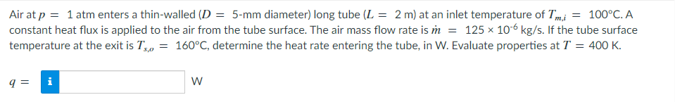 Air at p = 1 atm enters a thin-walled (D = 5-mm diameter) long tube (L = 2 m) at an inlet temperature of Tm,i = 100°C. A
constant heat flux is applied to the air from the tube surface. The air mass flow rate is m = 125 × 10-6 kg/s. If the tube surface
temperature at the exit is T, = 160°C, determine the heat rate entering the tube, in W. Evaluate properties at T = 400 K.
q=
Mi
W