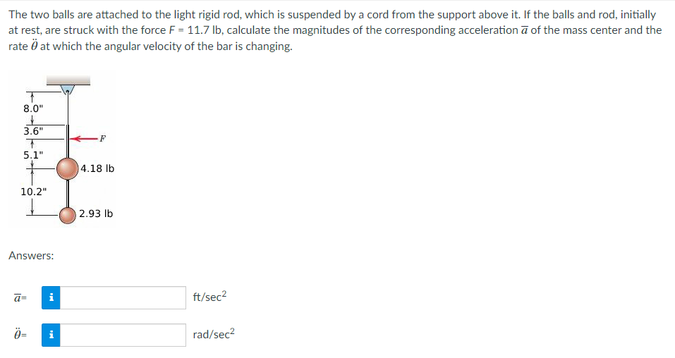The two balls are attached to the light rigid rod, which is suspended by a cord from the support above it. If the balls and rod, initially
at rest, are struck with the force F = 11.7 lb, calculate the magnitudes of the corresponding acceleration a of the mass center and the
rate at which the angular velocity of the bar is changing.
↑
8.0"
&
3.6"
+
5.1"
10.2"
Answers:
ā=
Ö=
i
i
F
4.18 lb
2.93 lb
ft/sec²
rad/sec²