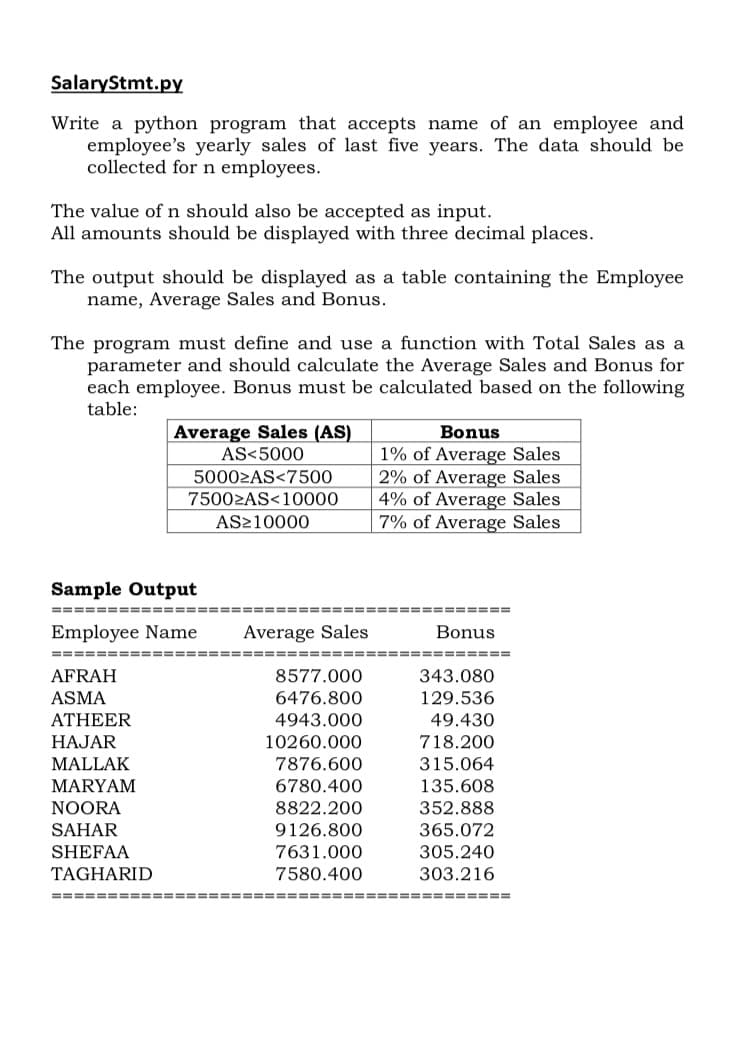 SalaryStmt.py
Write a python program that accepts name of an employee and
employee's yearly sales of last five years. The data should be
collected for n employees.
The value ofn should also be accepted as input.
All amounts should be displayed with three decimal places.
The output should be displayed as a table containing the Employee
name, Average Sales and Bonus.
The program must define and use a function with Total Sales as a
parameter and should calculate the Average Sales and Bonus for
each employee. Bonus must be calculated based on the following
table:
Bonus
1% of Average Sales
2% of Average Sales
4% of Average Sales
7% of Average Sales
Average Sales (AS)
AS<5000
50002AS<7500
75002AS<10000
AS210000
Sample Output
===== =====
=====
Employee Name
Average Sales
Bonus
==== ==== ==== ======
======
AFRAH
ASMA
8577.000
343.080
6476.800
129.536
49.430
718.200
ATHEER
4943.000
HAJAR
10260.000
315.064
135.608
MALLAK
7876.600
MARYAM
6780.400
NOORA
8822.200
352.888
SAHAR
9126.800
365.072
SHEFAA
7631.000
305.240
TAGHARID
7580.400
303.216
==== =====
======
