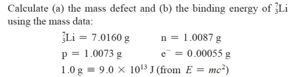 Calculate (a) the mass defect and (b) the binding energy of Li
using the mass data:
Li = 7.0160 g
n = 1.0087 g
p = 1.0073 g
e = 0.00055 g
1.0 g = 9.0 × 10¹3 J (from E = mc²)