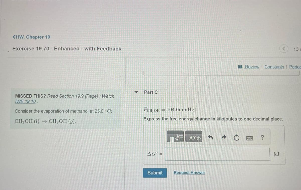 <HW. Chapter 19
Exercise 19.70 - Enhanced - with Feedback
MISSED THIS? Read Section 19.9 (Page); Watch
IWE 19.10.
Consider the evaporation of methanol at 25.0 °C:
CH3OH (1) → CH3OH (g).
▼ Part C
PCH₂OH
104.0mmHg
Express the free energy change in kilojoules to one decimal place.
AGO =
Submit
ΠΙΑΣΦ
Request Answer
S
Review | Constants | Period
?
13 c
kJ