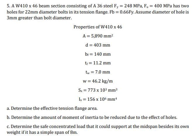 5. A W410 x 46 beam section consisting of A 36 steel Fy = 248 MPa, F, = 400 MPa has two
holes for 22mm diameter bolts in its tension flange. Fb = 0.66FY. Assume diameter of hole is
3mm greater than bolt diameter.
Properties of W410 x 46
A = 5,890 mm?
d = 403 mm
bf = 140 mm
t = 11.2 mm
tw = 7.0 mm
w = 46.2 kg/m
Sx = 773 x 103 mm3
Ix = 156 x 106 mm4
a. Determine the effective tension flange area.
b. Determine the amount of moment of inertia to be reduced due to the effect of holes.
c. Determine the safe concentrated load that it could support at the midspan besides its own
weight if it has a simple span of 8m.
