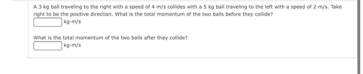 A 3 kg ball traveling to the right with a speed of 4 m/s collides with a 5 kg ball traveling to the left with a speed of 2 m/s. Take
right to be the positive direction. What is the total momentum of the two balls before they collide?
kg•m/s
What is the total momentum of the two balls after they collide?
kg•m/s
