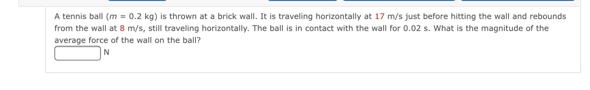 A tennis ball (m = 0.2 kg) is thrown at a brick wall. It is traveling horizontally at 17 m/s just before hitting the wall and rebounds
from the wall at 8 m/s, still traveling horizontally. The ball is in contact with the wall for 0.02 s. What is the magnitude of the
average force of the wall on the ball?
N
