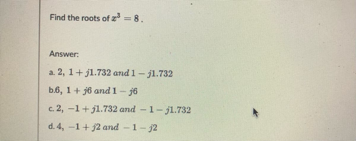 Find the roots of = 8.
Answer:
a. 2, 1+ j1.732 and 1- jl.732
b.6, 1 + j6 and 1- j6
c. 2, -1+ jl.732 and - 1-jl.732
d. 4, -1+j2 and - 1-j2
