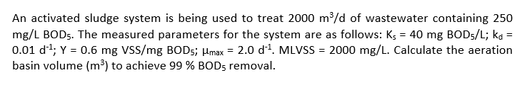 An activated sludge system is being used to treat 2000 m³/d of wastewater containing 250
mg/L BOD5. The measured parameters for the system are as follows: K; = 40 mg BOD5/L; ka =
0.01 d1; Y = 0.6 mg VSS/mg BOD5; µmax = 2.0 dª. MLVSS = 2000 mg/L. Calculate the aeration
basin volume (m³) to achieve 99 % BOD5 removal.
