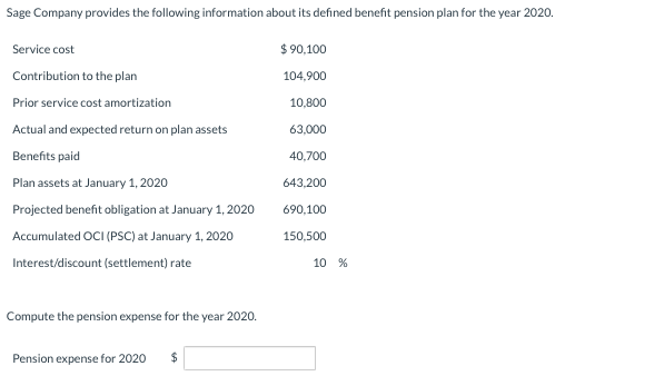 Sage Company provides the following information about its defined benefit pension plan for the year 2020.
$ 90,100
Service cost
Contribution to the plan
104,900
Prior service cost amortization
10,800
Actual and expected return on plan assets
63,000
Benefits paid
40,700
Plan assets at January 1, 2020
643,200
Projected benefit obligation at January 1, 2020
690,100
Accumulated OCI (PSC) at January 1, 2020
150,500
Interest/discount (settlement) rate
10 %
Compute the pension expense for the year 2020.
Pension expense for 2020
