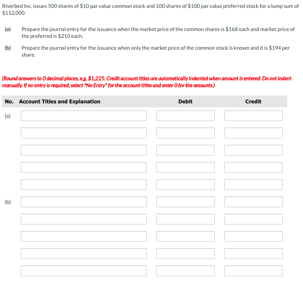Riverbed Inc. issues 500 shares of $10 par value common stock and 100 shares of $100 par value preferred stock for a lump sum of
$112,000.
Prepare the journal entry for the issuance when the market price of the common shares is $168 each and market price of
the preferred is $210 each.
(a)
(b)
Prepare the journal entry for the issuance when only the market price of the common stock is known and it is $194 per
share.
(Round answers to O decimal places, eg. $1,225. Credit account titles are automaticall indented when amount is entered. Do not indent
manually. If no entry is required, select "No Entry" for the account titles and enter O for the amounts.)
No. Account Titles and Explanation
Debit
Credit
(a)
(b)
