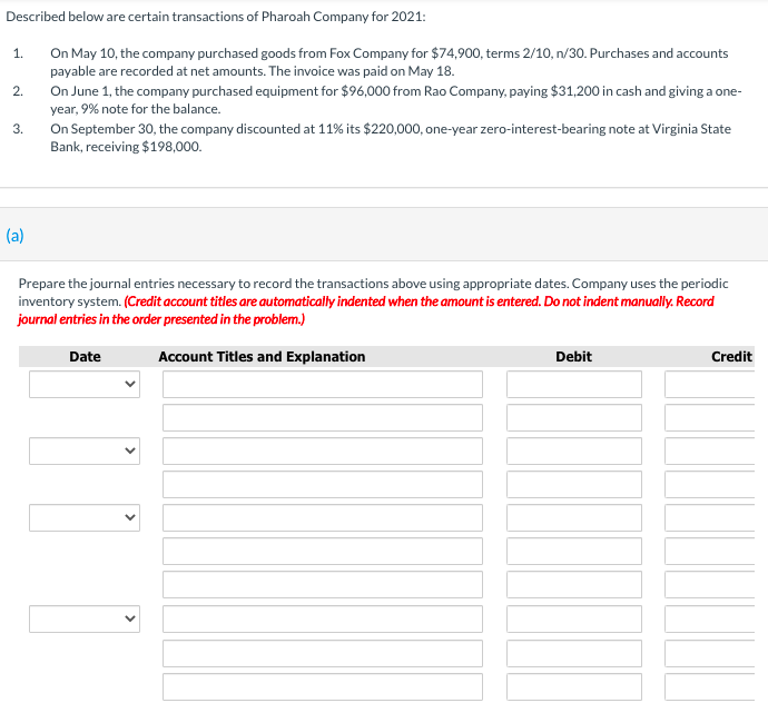 Described below are certain transactions of Pharoah Company for 2021:
On May 10, the company purchased goods from Fox Company for $74,900, terms 2/10, n/30. Purchases and accounts
payable are recorded at net amounts. The invoice was paid on May 18.
1.
On June 1, the company purchased equipment for $96,000 from Rao Company, paying $31,200 in cash and giving a one-
year, 9% note for the balance.
2.
On September 30, the company discounted at 11% its $220,000, one-year zero-interest-bearing note at Virginia State
Bank, receiving $198,000.
3.
(a)
Prepare the journal entries necessary to record the transactions above using appropriate dates. Company uses the periodic
inventory system. (Credit account titles are automatically indented when the amount is entered. Do not indent manually. Record
journal entries in the order presented in the problem.)
Date
Account Titles and Explanation
Debit
Credit
>
>
