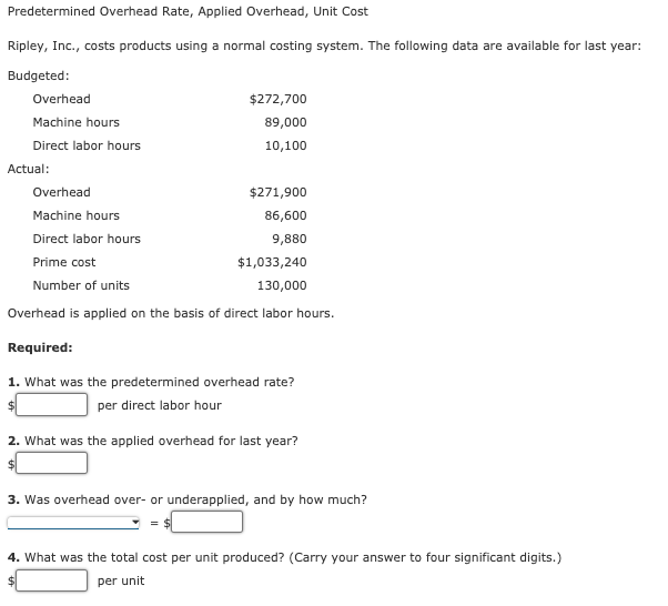 Predetermined Overhead Rate, Applied Overhead, Unit Cost
Ripley, Inc., costs products using a normal costing system. The following data are available for last year:
Budgeted:
Overhead
$272,700
Machine hours
89,000
Direct labor hours
10,100
Actual:
Overhead
$271,900
Machine hours
86,600
Direct labor hours
9,880
Prime cost
$1,033,240
Number of units
130,000
Overhead is applied on the basis of direct labor hours.
Required:
1. What was the predetermined overhead rate?
per direct labor hour
2. What was the applied overhead for last year?
3. Was overhead over- or underapplied, and by how much?
4. What was the total cost per unit produced? (Carry your answer to four significant digits.)
per unit
