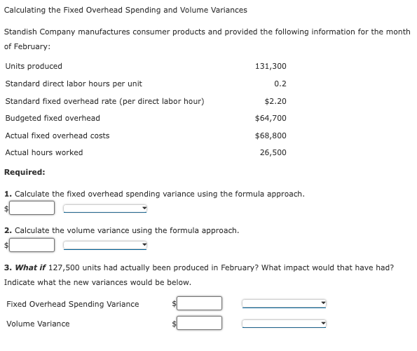 Calculating the Fixed Overhead Spending and Volume Variances
Standish Company manufactures consumer products and provided the following information for the month
of February:
Units produced
131,300
Standard direct labor hours per unit
0.2
Standard fixed overhead rate (per direct labor hour)
$2.20
Budgeted fixed overhead
$64,700
Actual fixed overhead costs
$68,800
Actual hours worked
26,500
Required:
1. Calculate the fixed overhead spending variance using the formula approach.
2. Calculate the volume variance using the formula approach.
3. What if 127,500 units had actually been produced in February? What impact would that have had?
Indicate what the new variances would be below.
Fixed Overhead Spending Variance
Volume Variance

