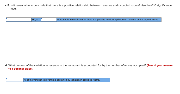 c-3. Is it reasonable to conclude that there is a positive relationship between revenue and occupied rooms? Use the 0.10 significance
level.
но, it
reasonable to conclude that there is a positive relationship between revenue and occupied rooms.
d. What percent of the variation in revenue in the restaurant is accounted for by the number of rooms occupied? (Round your answer
to 1 decimal place.)
| % of the variation in revenue is explained by variation in occupied rooms.
