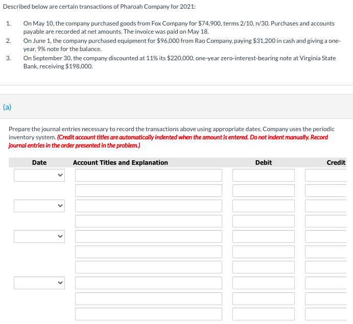 On May 10, the company purchased goods from Fox Company for $74,900, terms 2/10, n/30. Purchases and accounts
payable are recorded at net amounts. The invoice was paid on May 18.
On June 1, the company purchased equipment for $96,000 from Rao Company, paying $31,200 in cash and giving a one-
year, 9% note for the balance.
1.
2.
On September 30, the company discounted at 11% its $220,000, one-year zero-interest-bearing note at Virginia State
Bank, receiving $198,000.
3.
(a)
Prepare the journal entries necessary to record the transactions above using appropriate dates. Company uses the periodic
inventory system. (Credit account titles are automatically indented when the amount is entered. Do not indent manually. Record
journal entries in the order presented in the problem.)
Date
Account Titles and Explanation
Debit
Credit
