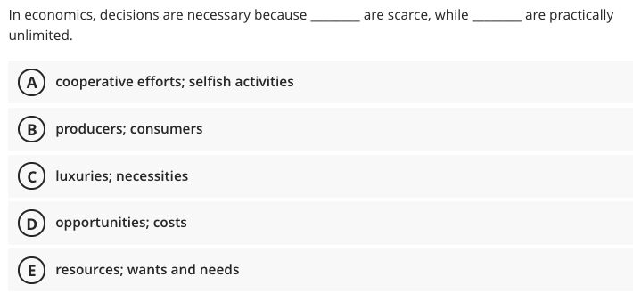 In economics, decisions are necessary because
are scarce, while
are practically
unlimited.
A cooperative efforts; selfish activities
B producers; consumers
c) luxuries; necessities
D opportunities; costs
E) resources; wants and needs
