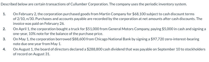 Described below are certain transactions of Cullumber Corporation. The company uses the periodic inventory system.
On February 2, the corporation purchased goods from Martin Company for $68,100 subject to cash discount terms
of 2/10, n/30. Purchases and accounts payable are recorded by the corporation at net amounts after cash discounts. The
invoice was paid on February 26.
On April 1, the corporation bought a truck for $51,000 from General Motors Company, paying $5,000 in cash and signing a
one-year, 10% note for the balance of the purchase price.
1.
2.
On May 1, the corporation borrowed $88,600 from Chicago National Bank by signing a $97,720 zero-interest-bearing
note due one year from May 1.
On August 1, the board of directors declared a $288,800 cash dividend that was payable on September 10 to stockholders
of record on August 31.
3.
4.
