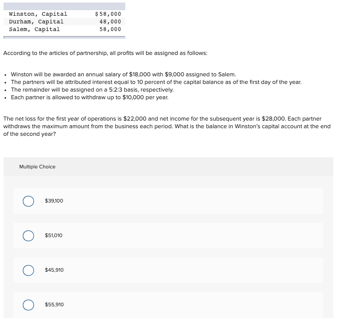 winston, Capital
Durham, Capital
Salem, Capital
$58,000
48,000
58,000
According to the articles of partnership, all profits will be assigned as follows:
Winston will be awarded an annual salary of $18,000 with $9,000 assigned to Salem.
The partners will be attributed interest equal to 10 percent of the capital balance as of the first day of the year.
The remainder will be assigned on a 5:2:3 basis, respectively.
· Each partner is allowed to withdraw up to $10,000 per year.
The net loss for the first year of operations is $22,000 and net income for the subsequent year is $28,000. Each partner
withdraws the maximum amount from the business each period. What is the balance in Winston's capital account at the end
of the second year?
Multiple Choice
$39,100
O $51,010
$45,910
$55,910
