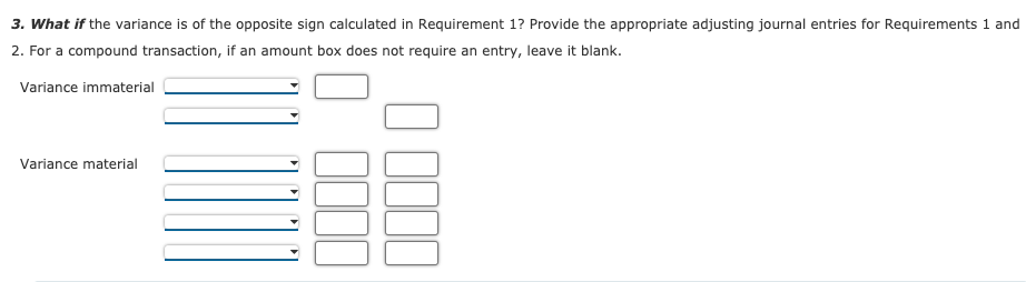 3. What if the variance is of the opposite sign calculated in Requirement 1? Provide the appropriate adjusting journal entries for Requirements 1 and
2. For a compound transaction, if an amount box does not require an entry, leave it blank.
Variance immaterial
Variance material
