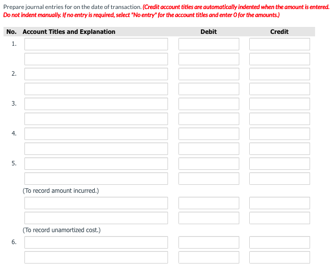 Prepare journal entries for on the date of transaction. (Credit account titles are automatically indented when the amount is entered.
Do not indent manually. If no entry is required, select "No entry" for the account titles and enter O for the amounts.)
No. Account Titles and Explanation
Debit
Credit
1.
2.
3.
4.
(To record amount incurred.)
(To record unamortized cost.)
5.
6.

