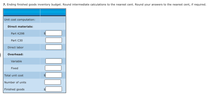 7. Ending finished goods inventory budget. Round intermediate calculations to the nearest cent. Round your answers to the nearest cent, if required.
Unit cost computation:
Direct materials:
Part K298
Part C30
Direct labor
Overhead:
Variable
Fixed
Total unit cost
Number of units
Finished goods
