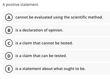 A positive statement
A cannot be evaluated using the scientific method.
B) is a declaration of opinion.
(c) is a claim that cannot be tested.
D is a claim that can be tested.
E) is a statement about what ought to be.
