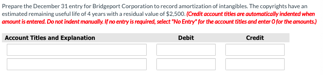 Prepare the December 31 entry for Bridgeport Corporation to record amortization of intangibles. The copyrights have an
estimated remaining useful life of 4 years with a residual value of $2,500. (Credit account titles are automatically indented when
amount is entered. Do not indent manually. If no entry is required, select "No Entry" for the account titles and enter O for the amounts.)
Account Titles and Explanation
Debit
Credit
