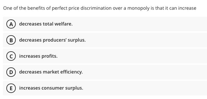 One of the benefits of perfect price discrimination over a monopoly is that it can increase
A) decreases total welfare.
B decreases producers' surplus.
c) increases profits.
D decreases market efficiency.
E increases consumer surplus.
