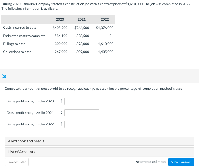 **Construction Job Cost Analysis**

In 2020, Tamarisk Company embarked on a construction project with a contract value of $1,610,000. The project reached completion in 2022. The provided data summarizes the actual costs, estimated future costs, billings, and collections over the three-year period.

### Data Summary:

| Year   | Costs Incurred to Date | Estimated Costs to Complete | Billings to Date | Collections to Date |
|--------|------------------------|-----------------------------|------------------|---------------------|
| 2020   | $405,900               | $584,100                    | $300,000         | $267,000            |
| 2021   | $766,500               | $328,500                    | $893,000         | $809,000            |
| 2022   | $1,076,000             | $0                          | $1,610,000       | $1,435,000          |

### Task:
Using the percentage-of-completion method, compute the gross profit to be recognized for each year.

### Input Fields for Calculations:

- **Gross profit recognized in 2020:** $ __________
- **Gross profit recognized in 2021:** $ __________
- **Gross profit recognized in 2022:** $ __________

### Notes:
1. The percentage-of-completion method involves calculating the proportion of work completed each year based on the costs incurred to date divided by the total expected costs.
2. Once the percentage of completion is determined for each year, apply this percentage to the total contract price to find the revenue recognized each year.
3. Subtract the costs incurred to date from the recognized revenue to determine the gross profit for each year.

Please enter your calculations into the provided fields. You have unlimited attempts to submit your answers.

**Resources:**
- [eTextbook and Media](#)
- [List of Accounts](#)

**Action:**
- Save for Later
- Submit Answer

(Note: Ensure all calculations are precise and double-checked before submission.)

--- 

**Attempts:** unlimited

**Submission Button:** `Submit Answer`